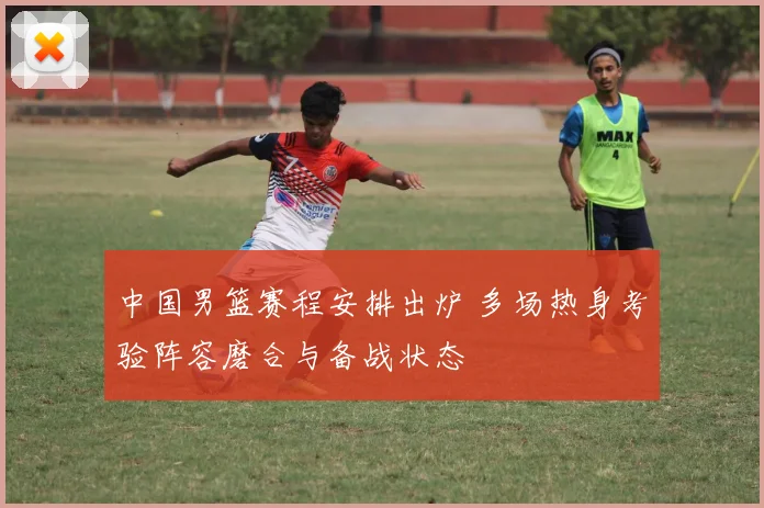 中国男篮赛程安排出炉 多场热身考验阵容磨合与备战状态