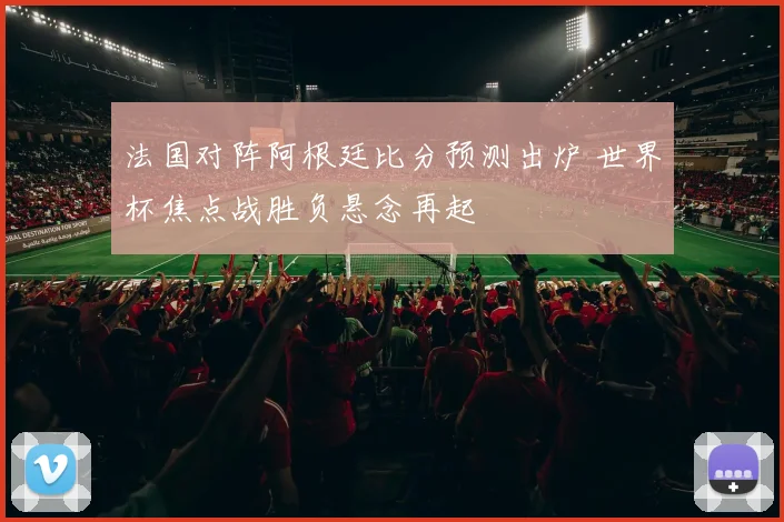法国对阵阿根廷比分预测出炉 世界杯焦点战胜负悬念再起