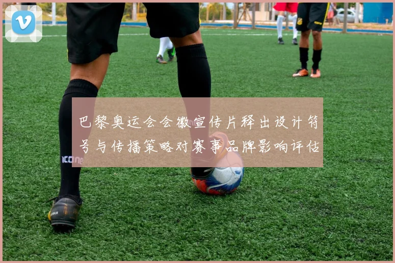 巴黎奥运会会徽宣传片释出设计符号与传播策略对赛事品牌影响评估