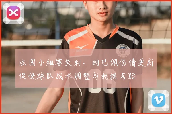 法国小组赛失利,姆巴佩伤情更新促使球队战术调整与轮换考验