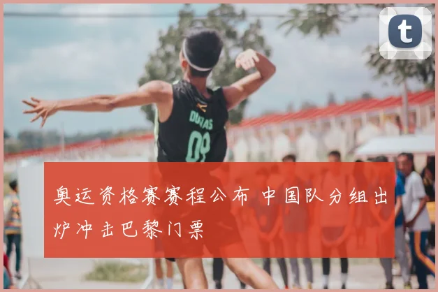 奥运资格赛赛程公布 中国队分组出炉冲击巴黎门票