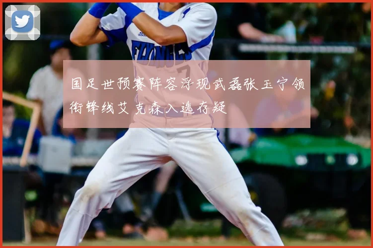 国足世预赛阵容浮现武磊张玉宁领衔锋线艾克森入选存疑