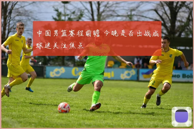 中国男篮赛程前瞻 今晚是否出战成球迷关注焦点
