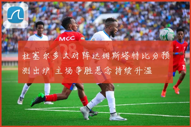 杜塞尔多夫对阵达姆斯塔特比分预测出炉 主场争胜悬念持续升温