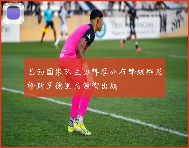 巴西国家队主力阵容公布锋线维尼修斯罗德里戈领衔出战