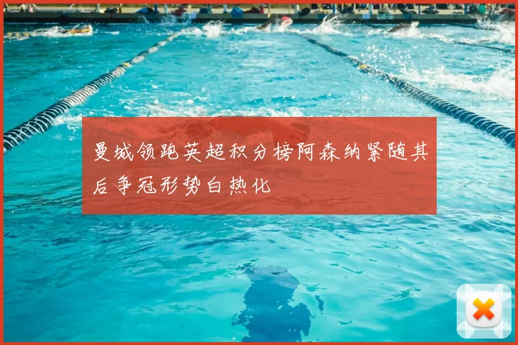 曼城领跑英超积分榜阿森纳紧随其后争冠形势白热化