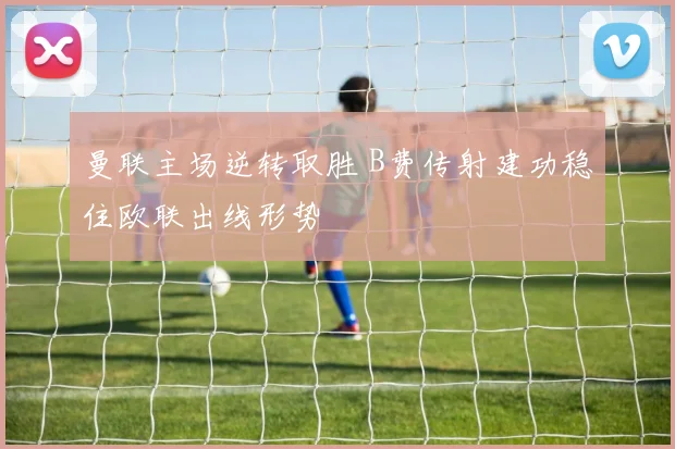 曼联主场逆转取胜 B费传射建功稳住欧联出线形势