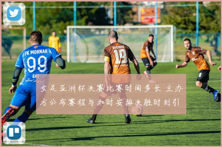 女足亚洲杯决赛比赛时间多长 主办方公布赛程与加时安排决胜时刻引关注