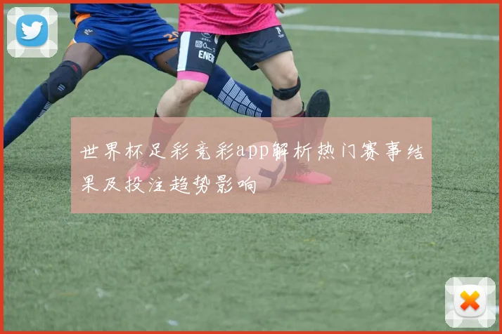 世界杯足彩竞彩app解析热门赛事结果及投注趋势影响