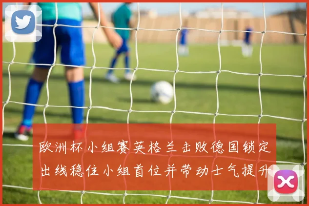 欧洲杯小组赛英格兰击败德国锁定出线稳住小组首位并带动士气提升