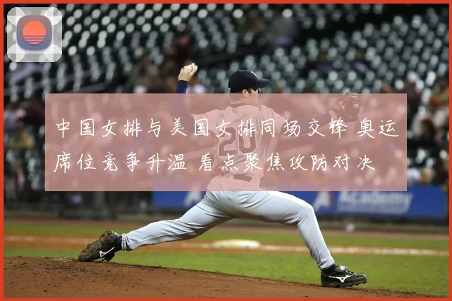 中国女排与美国女排同场交锋 奥运席位竞争升温 看点聚焦攻防对决