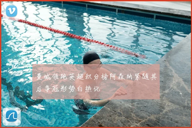 曼城领跑英超积分榜阿森纳紧随其后争冠形势白热化