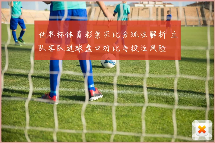世界杯体育彩票买比分玩法解析 主队客队进球盘口对比与投注风险