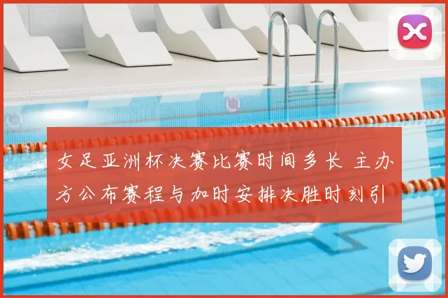 女足亚洲杯决赛比赛时间多长 主办方公布赛程与加时安排决胜时刻引关注