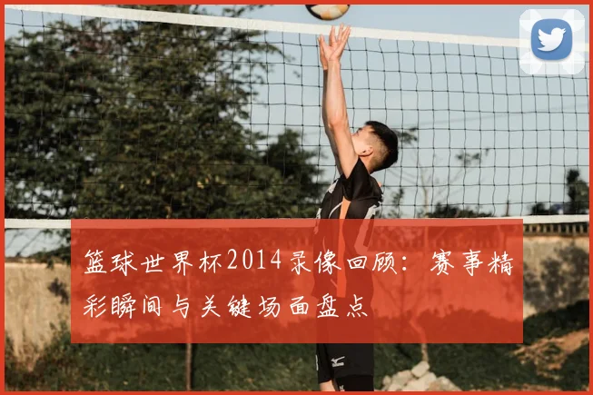 篮球世界杯2014录像回顾：赛事精彩瞬间与关键场面盘点