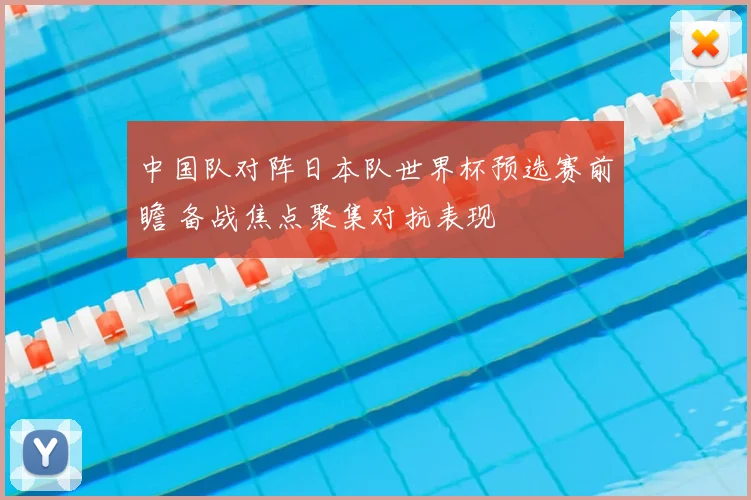 中国队对阵日本队世界杯预选赛前瞻 备战焦点聚集对抗表现