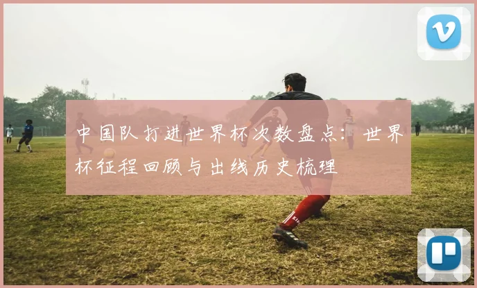 中国队打进世界杯次数盘点：世界杯征程回顾与出线历史梳理