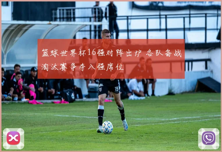篮球世界杯16强对阵出炉 各队备战淘汰赛争夺八强席位