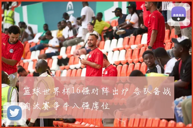 篮球世界杯16强对阵出炉 各队备战淘汰赛争夺八强席位