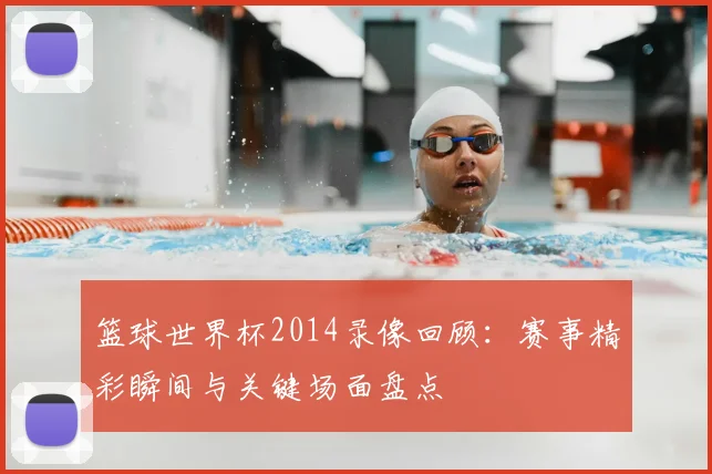 篮球世界杯2014录像回顾:赛事精彩瞬间与关键场面盘点