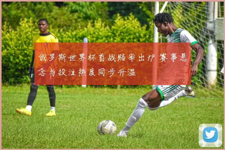 俄罗斯世界杯首战赔率出炉 赛事悬念与投注热度同步升温