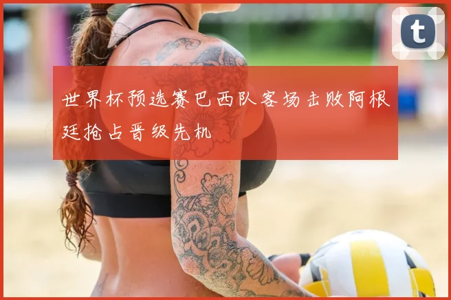 世界杯预选赛巴西队客场击败阿根廷抢占晋级先机